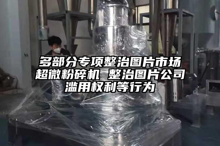 多部分專項整治圖片市場妖精视频入口网站免费高清观看 整治圖片公司濫用權利等行為